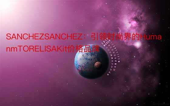 SANCHEZSANCHEZ：引领时尚界的HumanmTORELISAKit价格品牌